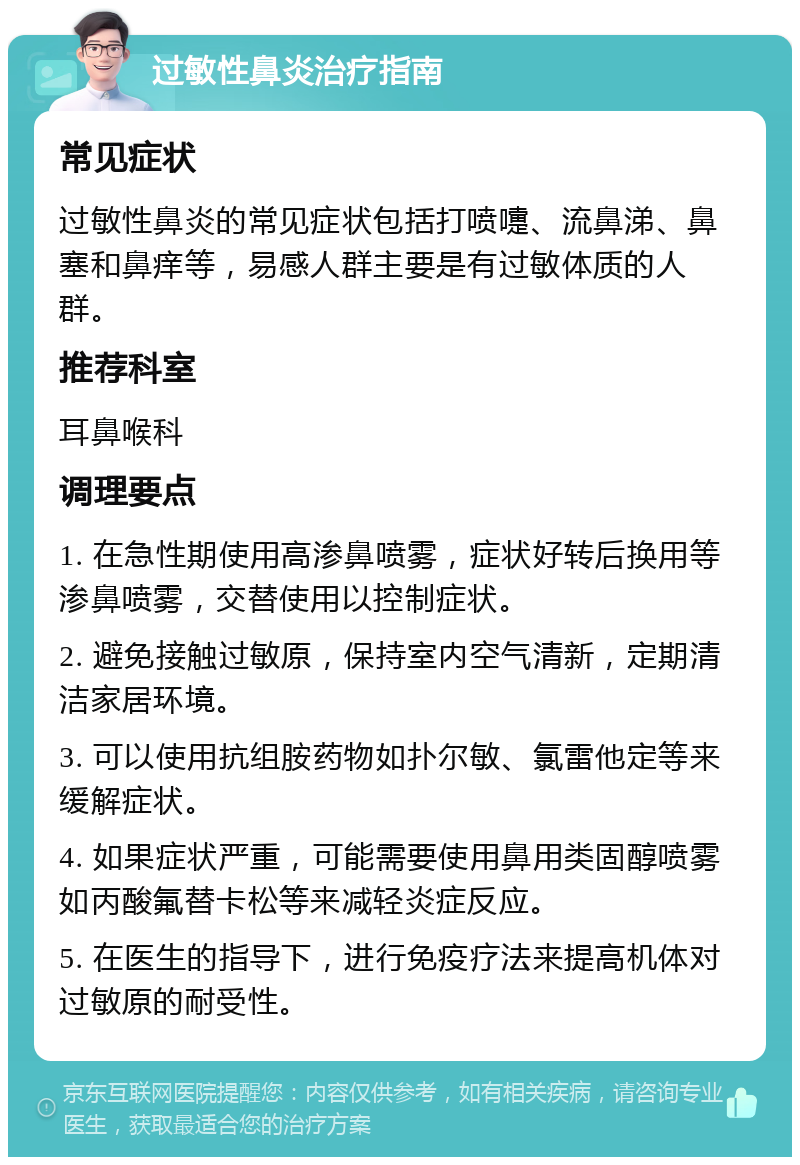 过敏性鼻炎治疗指南 常见症状 过敏性鼻炎的常见症状包括打喷嚏、流鼻涕、鼻塞和鼻痒等，易感人群主要是有过敏体质的人群。 推荐科室 耳鼻喉科 调理要点 1. 在急性期使用高渗鼻喷雾，症状好转后换用等渗鼻喷雾，交替使用以控制症状。 2. 避免接触过敏原，保持室内空气清新，定期清洁家居环境。 3. 可以使用抗组胺药物如扑尔敏、氯雷他定等来缓解症状。 4. 如果症状严重，可能需要使用鼻用类固醇喷雾如丙酸氟替卡松等来减轻炎症反应。 5. 在医生的指导下，进行免疫疗法来提高机体对过敏原的耐受性。