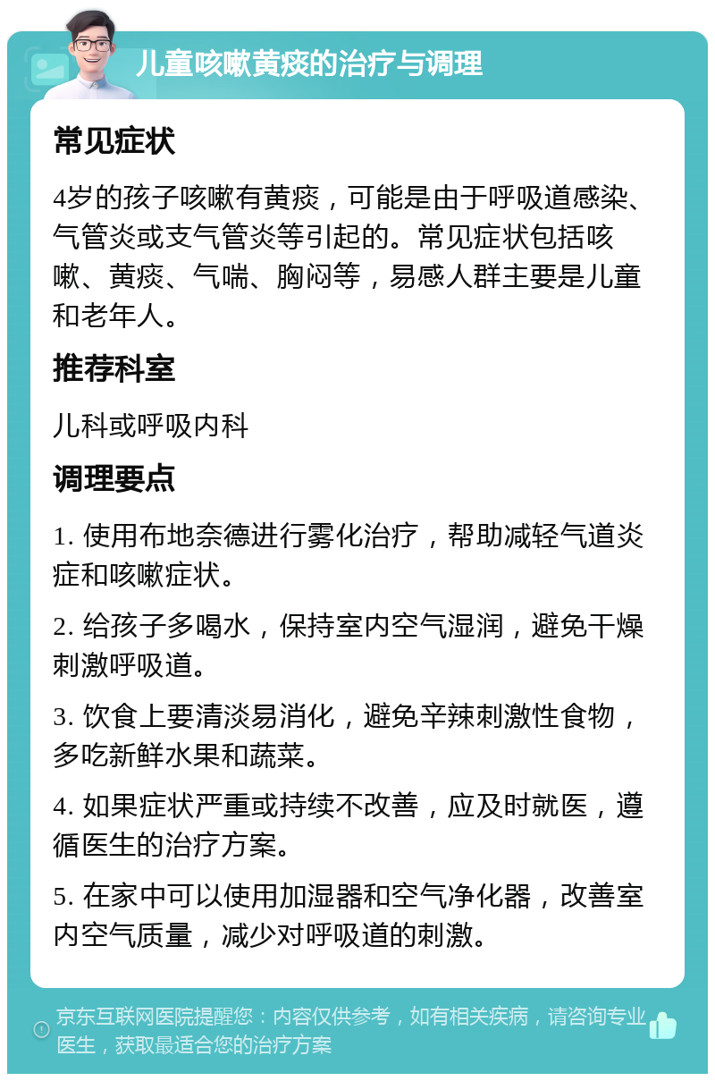 儿童咳嗽黄痰的治疗与调理 常见症状 4岁的孩子咳嗽有黄痰，可能是由于呼吸道感染、气管炎或支气管炎等引起的。常见症状包括咳嗽、黄痰、气喘、胸闷等，易感人群主要是儿童和老年人。 推荐科室 儿科或呼吸内科 调理要点 1. 使用布地奈德进行雾化治疗，帮助减轻气道炎症和咳嗽症状。 2. 给孩子多喝水，保持室内空气湿润，避免干燥刺激呼吸道。 3. 饮食上要清淡易消化，避免辛辣刺激性食物，多吃新鲜水果和蔬菜。 4. 如果症状严重或持续不改善，应及时就医，遵循医生的治疗方案。 5. 在家中可以使用加湿器和空气净化器，改善室内空气质量，减少对呼吸道的刺激。