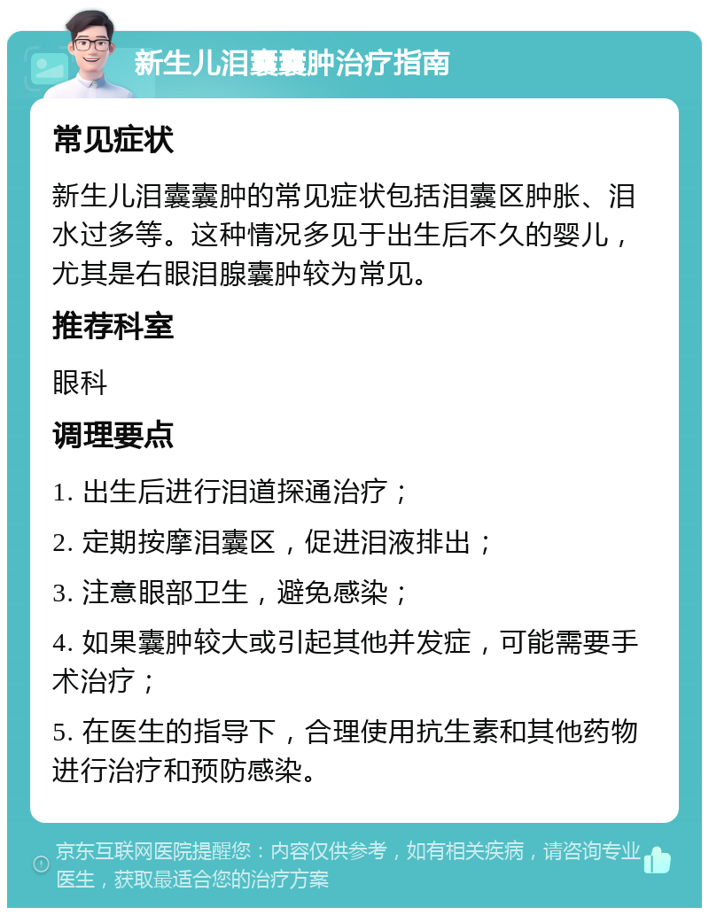 新生儿泪囊囊肿治疗指南 常见症状 新生儿泪囊囊肿的常见症状包括泪囊区肿胀、泪水过多等。这种情况多见于出生后不久的婴儿，尤其是右眼泪腺囊肿较为常见。 推荐科室 眼科 调理要点 1. 出生后进行泪道探通治疗； 2. 定期按摩泪囊区，促进泪液排出； 3. 注意眼部卫生，避免感染； 4. 如果囊肿较大或引起其他并发症，可能需要手术治疗； 5. 在医生的指导下，合理使用抗生素和其他药物进行治疗和预防感染。