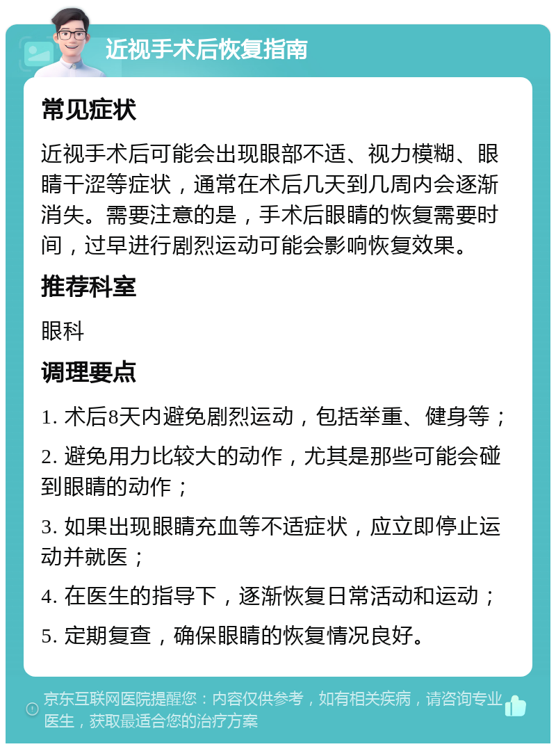 近视手术后恢复指南 常见症状 近视手术后可能会出现眼部不适、视力模糊、眼睛干涩等症状，通常在术后几天到几周内会逐渐消失。需要注意的是，手术后眼睛的恢复需要时间，过早进行剧烈运动可能会影响恢复效果。 推荐科室 眼科 调理要点 1. 术后8天内避免剧烈运动，包括举重、健身等； 2. 避免用力比较大的动作，尤其是那些可能会碰到眼睛的动作； 3. 如果出现眼睛充血等不适症状，应立即停止运动并就医； 4. 在医生的指导下，逐渐恢复日常活动和运动； 5. 定期复查，确保眼睛的恢复情况良好。