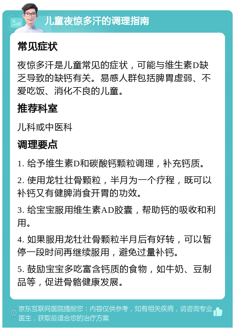 儿童夜惊多汗的调理指南 常见症状 夜惊多汗是儿童常见的症状，可能与维生素D缺乏导致的缺钙有关。易感人群包括脾胃虚弱、不爱吃饭、消化不良的儿童。 推荐科室 儿科或中医科 调理要点 1. 给予维生素D和碳酸钙颗粒调理，补充钙质。 2. 使用龙牡壮骨颗粒，半月为一个疗程，既可以补钙又有健脾消食开胃的功效。 3. 给宝宝服用维生素AD胶囊，帮助钙的吸收和利用。 4. 如果服用龙牡壮骨颗粒半月后有好转，可以暂停一段时间再继续服用，避免过量补钙。 5. 鼓励宝宝多吃富含钙质的食物，如牛奶、豆制品等，促进骨骼健康发展。