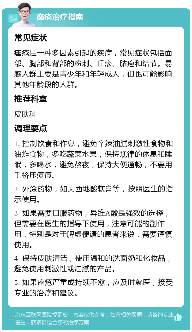 痤疮治疗指南 常见症状 痤疮是一种多因素引起的疾病，常见症状包括面部、胸部和背部的粉刺、丘疹、脓疱和结节。易感人群主要是青少年和年轻成人，但也可能影响其他年龄段的人群。 推荐科室 皮肤科 调理要点 1. 控制饮食和作息，避免辛辣油腻刺激性食物和油炸食物，多吃蔬菜水果，保持规律的休息和睡眠，多喝水，避免熬夜，保持大便通畅，不要用手挤压痘痘。 2. 外涂药物，如夫西地酸软膏等，按照医生的指示使用。 3. 如果需要口服药物，异维A酸是强效的选择，但需要在医生的指导下使用，注意可能的副作用，特别是对于脾虚便溏的患者来说，需要谨慎使用。 4. 保持皮肤清洁，使用温和的洗面奶和化妆品，避免使用刺激性或油腻的产品。 5. 如果痤疮严重或持续不愈，应及时就医，接受专业的治疗和建议。