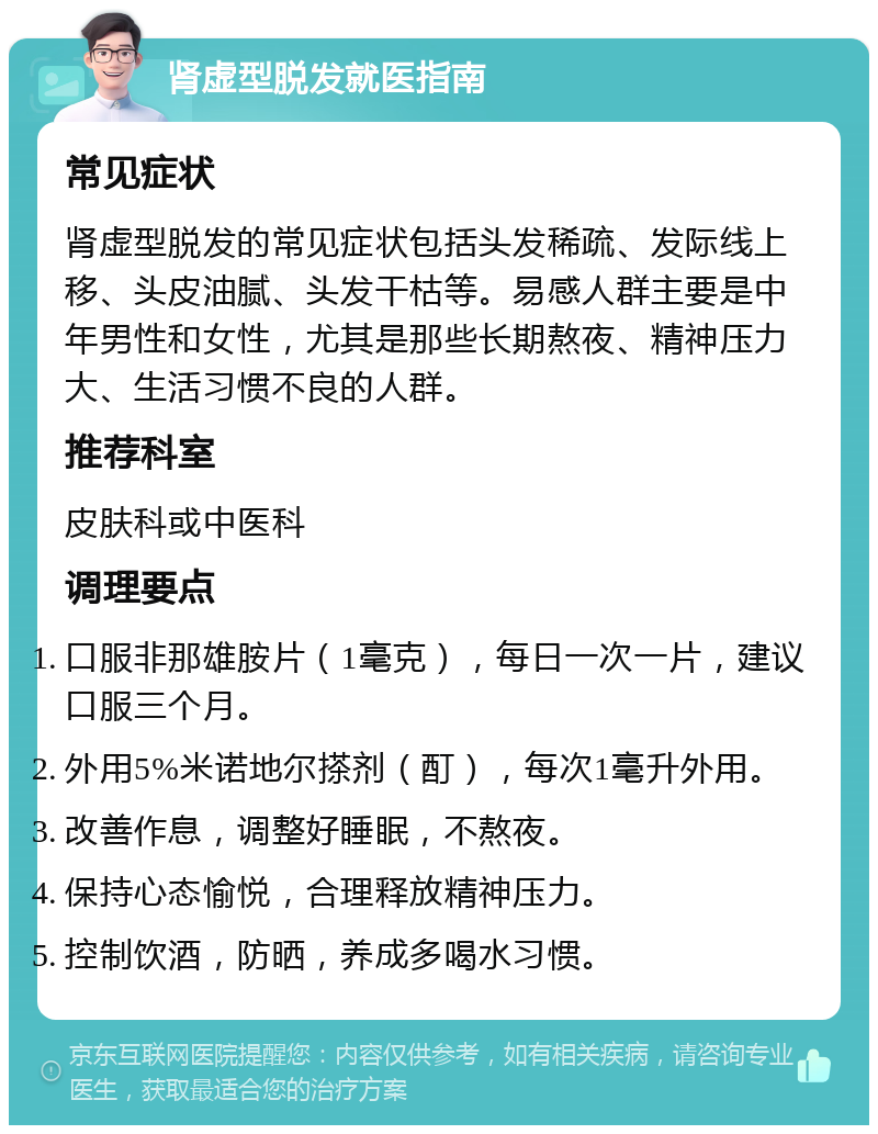 肾虚型脱发就医指南 常见症状 肾虚型脱发的常见症状包括头发稀疏、发际线上移、头皮油腻、头发干枯等。易感人群主要是中年男性和女性，尤其是那些长期熬夜、精神压力大、生活习惯不良的人群。 推荐科室 皮肤科或中医科 调理要点 口服非那雄胺片（1毫克），每日一次一片，建议口服三个月。 外用5%米诺地尔搽剂（酊），每次1毫升外用。 改善作息，调整好睡眠，不熬夜。 保持心态愉悦，合理释放精神压力。 控制饮酒，防晒，养成多喝水习惯。