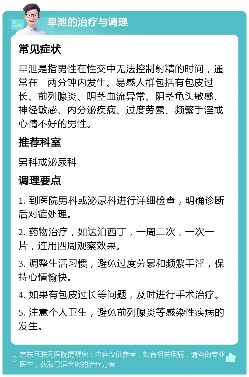 早泄的治疗与调理 常见症状 早泄是指男性在性交中无法控制射精的时间，通常在一两分钟内发生。易感人群包括有包皮过长、前列腺炎、阴茎血流异常、阴茎龟头敏感、神经敏感、内分泌疾病、过度劳累、频繁手淫或心情不好的男性。 推荐科室 男科或泌尿科 调理要点 1. 到医院男科或泌尿科进行详细检查，明确诊断后对症处理。 2. 药物治疗，如达泊西丁，一周二次，一次一片，连用四周观察效果。 3. 调整生活习惯，避免过度劳累和频繁手淫，保持心情愉快。 4. 如果有包皮过长等问题，及时进行手术治疗。 5. 注意个人卫生，避免前列腺炎等感染性疾病的发生。