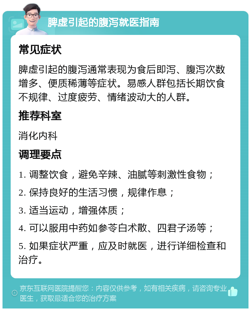 脾虚引起的腹泻就医指南 常见症状 脾虚引起的腹泻通常表现为食后即泻、腹泻次数增多、便质稀薄等症状。易感人群包括长期饮食不规律、过度疲劳、情绪波动大的人群。 推荐科室 消化内科 调理要点 1. 调整饮食，避免辛辣、油腻等刺激性食物； 2. 保持良好的生活习惯，规律作息； 3. 适当运动，增强体质； 4. 可以服用中药如参苓白术散、四君子汤等； 5. 如果症状严重，应及时就医，进行详细检查和治疗。