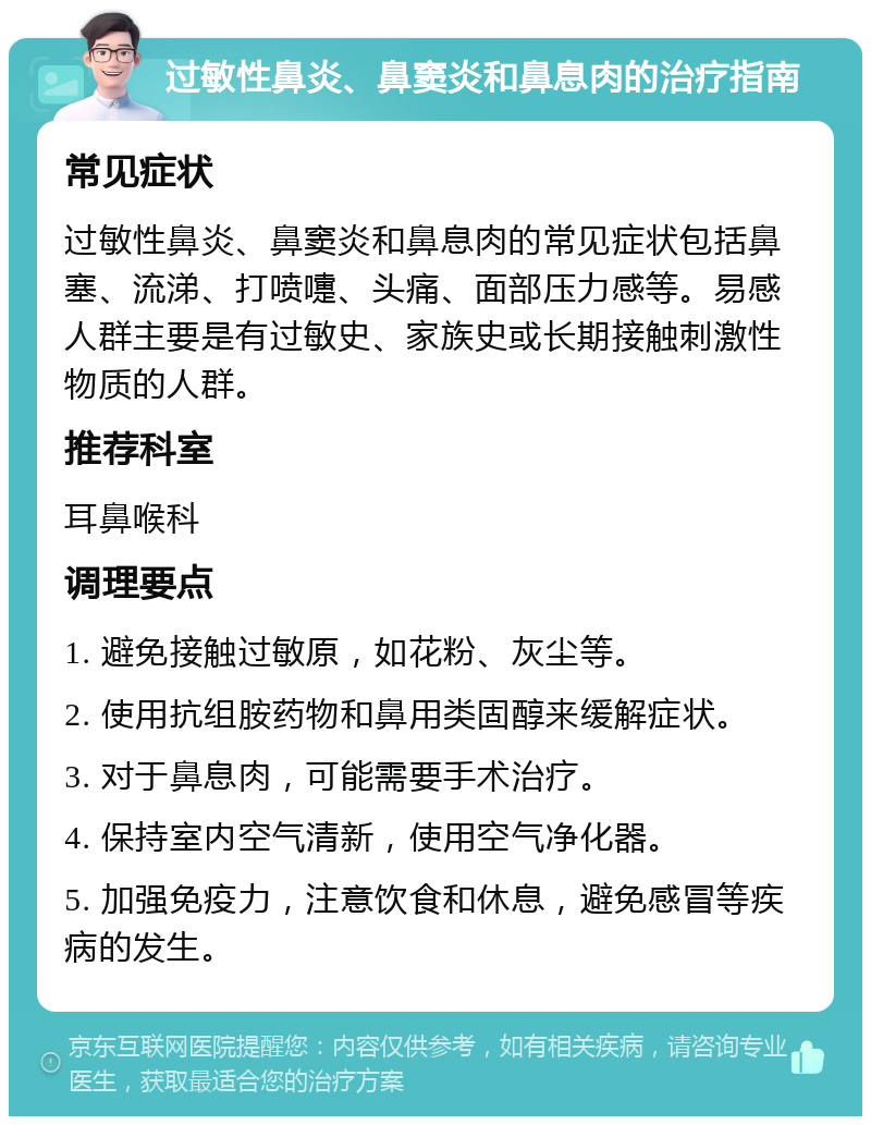 过敏性鼻炎、鼻窦炎和鼻息肉的治疗指南 常见症状 过敏性鼻炎、鼻窦炎和鼻息肉的常见症状包括鼻塞、流涕、打喷嚏、头痛、面部压力感等。易感人群主要是有过敏史、家族史或长期接触刺激性物质的人群。 推荐科室 耳鼻喉科 调理要点 1. 避免接触过敏原，如花粉、灰尘等。 2. 使用抗组胺药物和鼻用类固醇来缓解症状。 3. 对于鼻息肉，可能需要手术治疗。 4. 保持室内空气清新，使用空气净化器。 5. 加强免疫力，注意饮食和休息，避免感冒等疾病的发生。