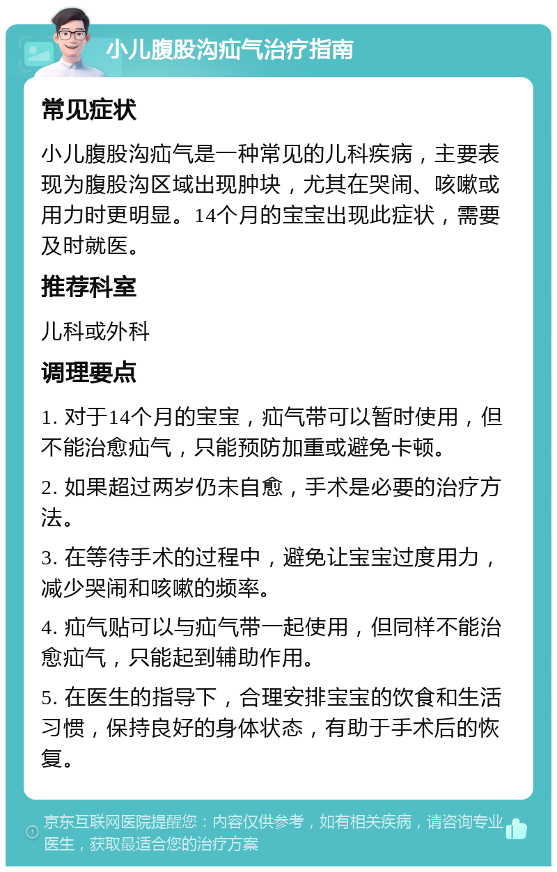 小儿腹股沟疝气治疗指南 常见症状 小儿腹股沟疝气是一种常见的儿科疾病，主要表现为腹股沟区域出现肿块，尤其在哭闹、咳嗽或用力时更明显。14个月的宝宝出现此症状，需要及时就医。 推荐科室 儿科或外科 调理要点 1. 对于14个月的宝宝，疝气带可以暂时使用，但不能治愈疝气，只能预防加重或避免卡顿。 2. 如果超过两岁仍未自愈，手术是必要的治疗方法。 3. 在等待手术的过程中，避免让宝宝过度用力，减少哭闹和咳嗽的频率。 4. 疝气贴可以与疝气带一起使用，但同样不能治愈疝气，只能起到辅助作用。 5. 在医生的指导下，合理安排宝宝的饮食和生活习惯，保持良好的身体状态，有助于手术后的恢复。