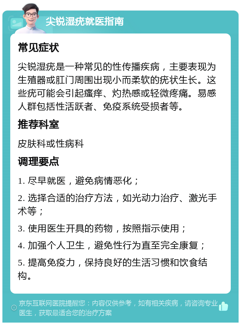 尖锐湿疣就医指南 常见症状 尖锐湿疣是一种常见的性传播疾病，主要表现为生殖器或肛门周围出现小而柔软的疣状生长。这些疣可能会引起瘙痒、灼热感或轻微疼痛。易感人群包括性活跃者、免疫系统受损者等。 推荐科室 皮肤科或性病科 调理要点 1. 尽早就医，避免病情恶化； 2. 选择合适的治疗方法，如光动力治疗、激光手术等； 3. 使用医生开具的药物，按照指示使用； 4. 加强个人卫生，避免性行为直至完全康复； 5. 提高免疫力，保持良好的生活习惯和饮食结构。