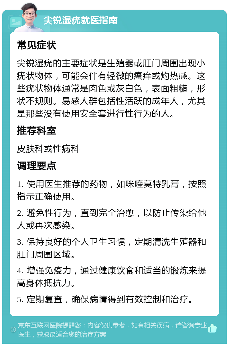 尖锐湿疣就医指南 常见症状 尖锐湿疣的主要症状是生殖器或肛门周围出现小疣状物体，可能会伴有轻微的瘙痒或灼热感。这些疣状物体通常是肉色或灰白色，表面粗糙，形状不规则。易感人群包括性活跃的成年人，尤其是那些没有使用安全套进行性行为的人。 推荐科室 皮肤科或性病科 调理要点 1. 使用医生推荐的药物，如咪喹莫特乳膏，按照指示正确使用。 2. 避免性行为，直到完全治愈，以防止传染给他人或再次感染。 3. 保持良好的个人卫生习惯，定期清洗生殖器和肛门周围区域。 4. 增强免疫力，通过健康饮食和适当的锻炼来提高身体抵抗力。 5. 定期复查，确保病情得到有效控制和治疗。