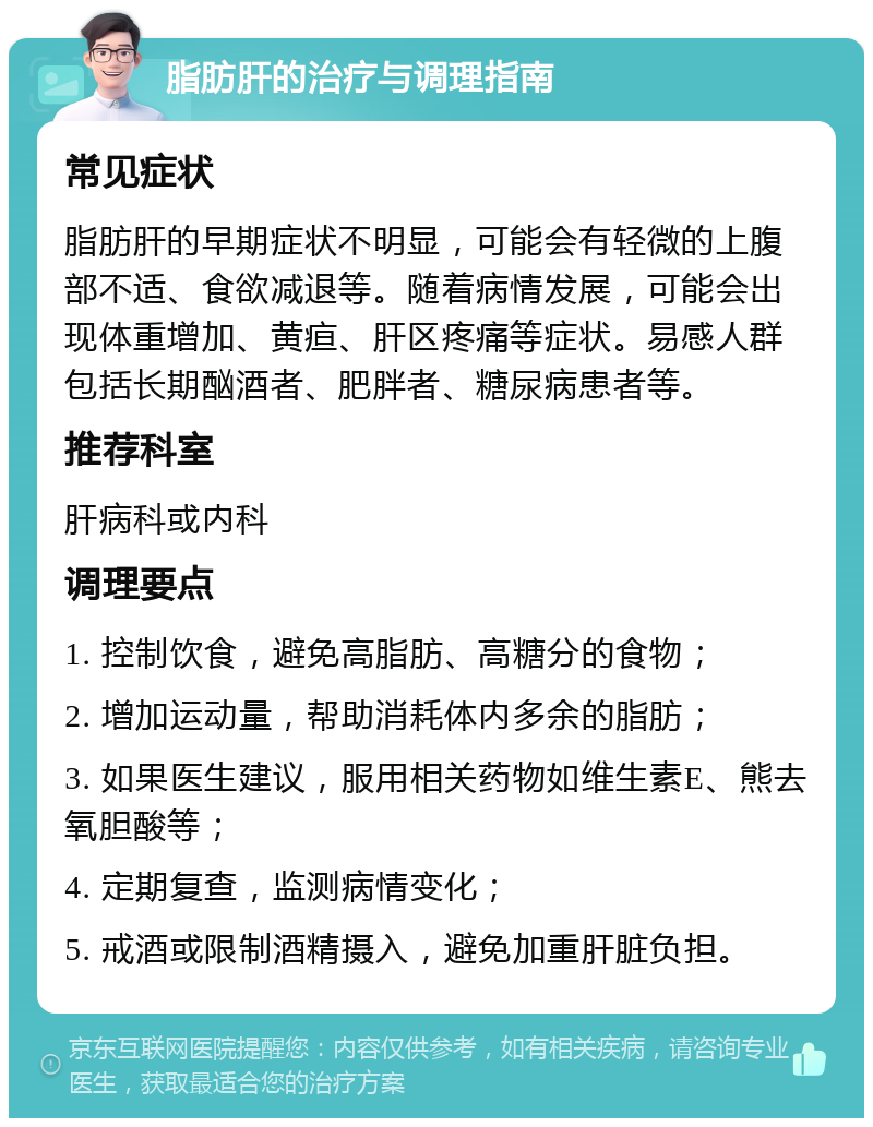 脂肪肝的治疗与调理指南 常见症状 脂肪肝的早期症状不明显，可能会有轻微的上腹部不适、食欲减退等。随着病情发展，可能会出现体重增加、黄疸、肝区疼痛等症状。易感人群包括长期酗酒者、肥胖者、糖尿病患者等。 推荐科室 肝病科或内科 调理要点 1. 控制饮食，避免高脂肪、高糖分的食物； 2. 增加运动量，帮助消耗体内多余的脂肪； 3. 如果医生建议，服用相关药物如维生素E、熊去氧胆酸等； 4. 定期复查，监测病情变化； 5. 戒酒或限制酒精摄入，避免加重肝脏负担。