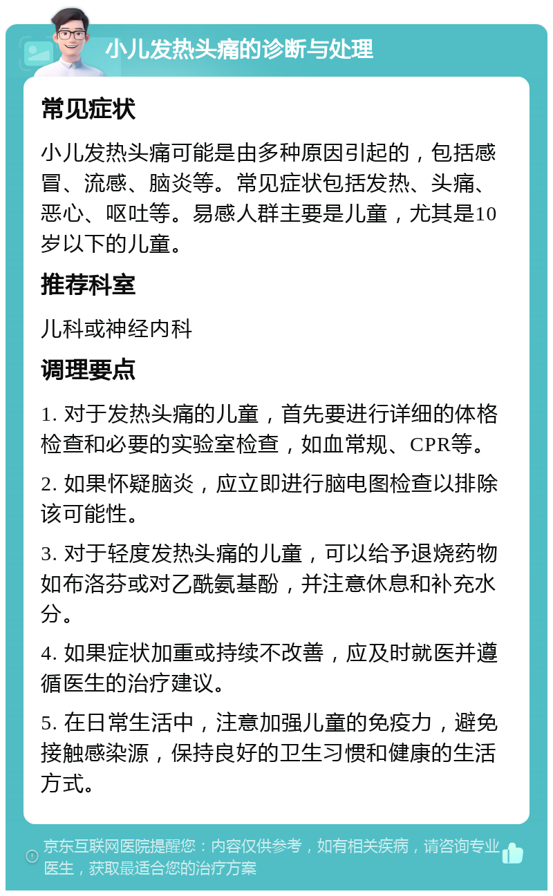 小儿发热头痛的诊断与处理 常见症状 小儿发热头痛可能是由多种原因引起的，包括感冒、流感、脑炎等。常见症状包括发热、头痛、恶心、呕吐等。易感人群主要是儿童，尤其是10岁以下的儿童。 推荐科室 儿科或神经内科 调理要点 1. 对于发热头痛的儿童，首先要进行详细的体格检查和必要的实验室检查，如血常规、CPR等。 2. 如果怀疑脑炎，应立即进行脑电图检查以排除该可能性。 3. 对于轻度发热头痛的儿童，可以给予退烧药物如布洛芬或对乙酰氨基酚，并注意休息和补充水分。 4. 如果症状加重或持续不改善，应及时就医并遵循医生的治疗建议。 5. 在日常生活中，注意加强儿童的免疫力，避免接触感染源，保持良好的卫生习惯和健康的生活方式。