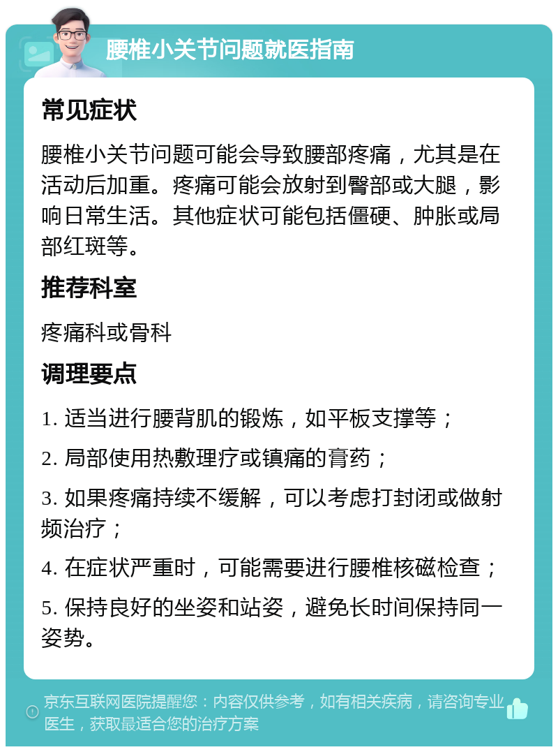 腰椎小关节问题就医指南 常见症状 腰椎小关节问题可能会导致腰部疼痛，尤其是在活动后加重。疼痛可能会放射到臀部或大腿，影响日常生活。其他症状可能包括僵硬、肿胀或局部红斑等。 推荐科室 疼痛科或骨科 调理要点 1. 适当进行腰背肌的锻炼，如平板支撑等； 2. 局部使用热敷理疗或镇痛的膏药； 3. 如果疼痛持续不缓解，可以考虑打封闭或做射频治疗； 4. 在症状严重时，可能需要进行腰椎核磁检查； 5. 保持良好的坐姿和站姿，避免长时间保持同一姿势。