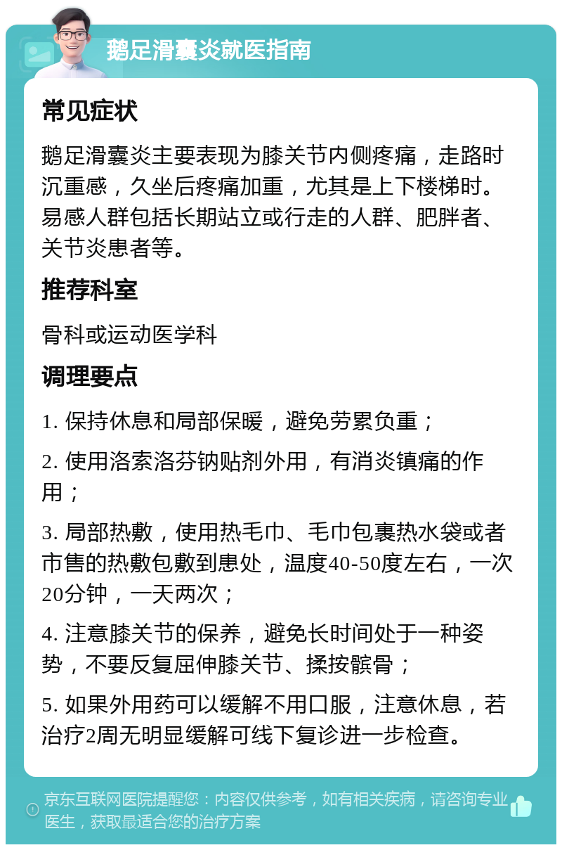 鹅足滑囊炎就医指南 常见症状 鹅足滑囊炎主要表现为膝关节内侧疼痛，走路时沉重感，久坐后疼痛加重，尤其是上下楼梯时。易感人群包括长期站立或行走的人群、肥胖者、关节炎患者等。 推荐科室 骨科或运动医学科 调理要点 1. 保持休息和局部保暖，避免劳累负重； 2. 使用洛索洛芬钠贴剂外用，有消炎镇痛的作用； 3. 局部热敷，使用热毛巾、毛巾包裹热水袋或者市售的热敷包敷到患处，温度40-50度左右，一次20分钟，一天两次； 4. 注意膝关节的保养，避免长时间处于一种姿势，不要反复屈伸膝关节、揉按髌骨； 5. 如果外用药可以缓解不用口服，注意休息，若治疗2周无明显缓解可线下复诊进一步检查。