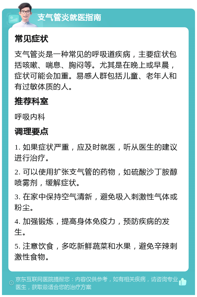 支气管炎就医指南 常见症状 支气管炎是一种常见的呼吸道疾病，主要症状包括咳嗽、喘息、胸闷等。尤其是在晚上或早晨，症状可能会加重。易感人群包括儿童、老年人和有过敏体质的人。 推荐科室 呼吸内科 调理要点 1. 如果症状严重，应及时就医，听从医生的建议进行治疗。 2. 可以使用扩张支气管的药物，如硫酸沙丁胺醇喷雾剂，缓解症状。 3. 在家中保持空气清新，避免吸入刺激性气体或粉尘。 4. 加强锻炼，提高身体免疫力，预防疾病的发生。 5. 注意饮食，多吃新鲜蔬菜和水果，避免辛辣刺激性食物。