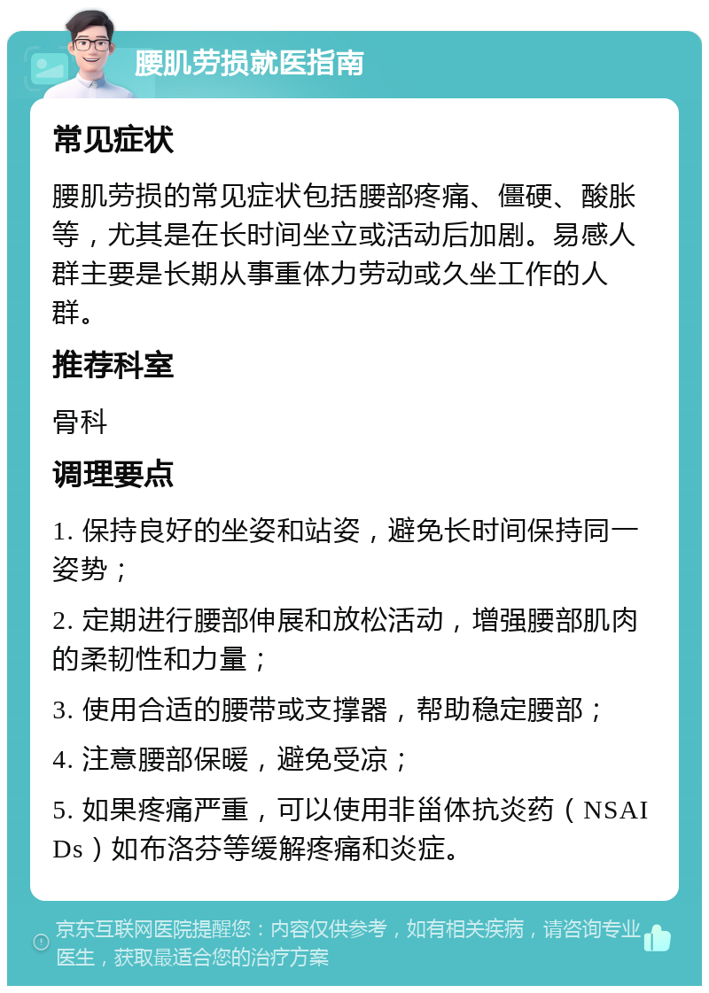 腰肌劳损就医指南 常见症状 腰肌劳损的常见症状包括腰部疼痛、僵硬、酸胀等，尤其是在长时间坐立或活动后加剧。易感人群主要是长期从事重体力劳动或久坐工作的人群。 推荐科室 骨科 调理要点 1. 保持良好的坐姿和站姿，避免长时间保持同一姿势； 2. 定期进行腰部伸展和放松活动，增强腰部肌肉的柔韧性和力量； 3. 使用合适的腰带或支撑器，帮助稳定腰部； 4. 注意腰部保暖，避免受凉； 5. 如果疼痛严重，可以使用非甾体抗炎药（NSAIDs）如布洛芬等缓解疼痛和炎症。