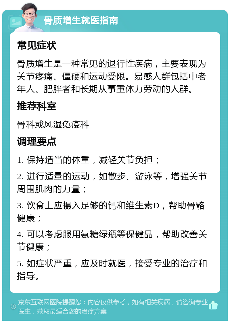 骨质增生就医指南 常见症状 骨质增生是一种常见的退行性疾病，主要表现为关节疼痛、僵硬和运动受限。易感人群包括中老年人、肥胖者和长期从事重体力劳动的人群。 推荐科室 骨科或风湿免疫科 调理要点 1. 保持适当的体重，减轻关节负担； 2. 进行适量的运动，如散步、游泳等，增强关节周围肌肉的力量； 3. 饮食上应摄入足够的钙和维生素D，帮助骨骼健康； 4. 可以考虑服用氨糖绿瓶等保健品，帮助改善关节健康； 5. 如症状严重，应及时就医，接受专业的治疗和指导。