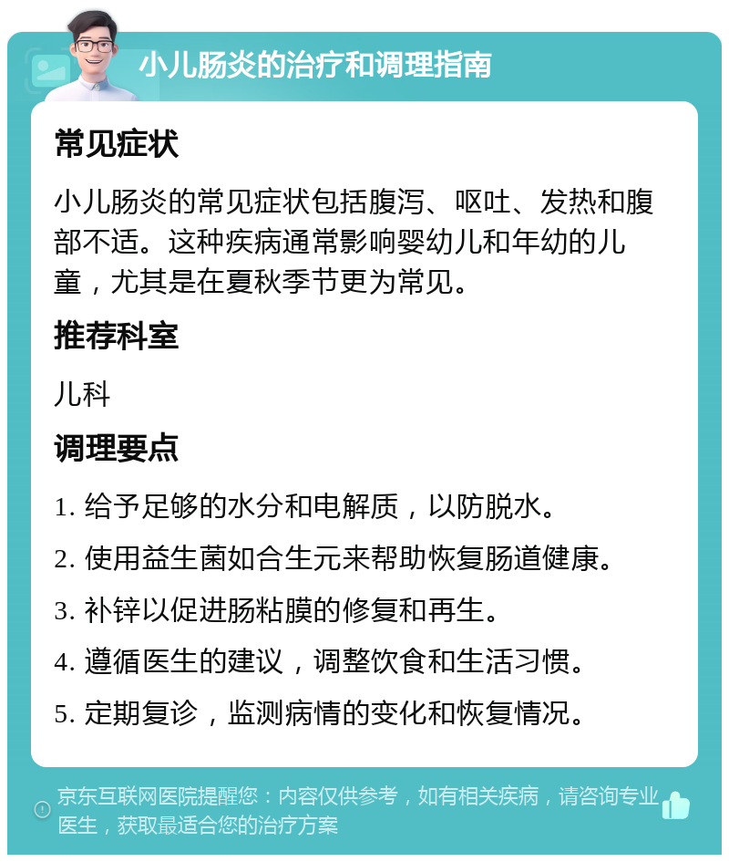 小儿肠炎的治疗和调理指南 常见症状 小儿肠炎的常见症状包括腹泻、呕吐、发热和腹部不适。这种疾病通常影响婴幼儿和年幼的儿童，尤其是在夏秋季节更为常见。 推荐科室 儿科 调理要点 1. 给予足够的水分和电解质，以防脱水。 2. 使用益生菌如合生元来帮助恢复肠道健康。 3. 补锌以促进肠粘膜的修复和再生。 4. 遵循医生的建议，调整饮食和生活习惯。 5. 定期复诊，监测病情的变化和恢复情况。