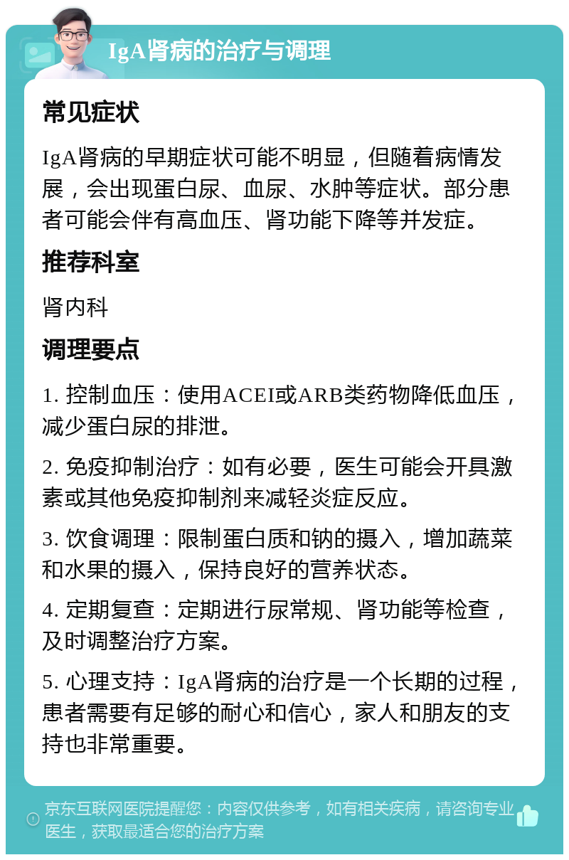 IgA肾病的治疗与调理 常见症状 IgA肾病的早期症状可能不明显，但随着病情发展，会出现蛋白尿、血尿、水肿等症状。部分患者可能会伴有高血压、肾功能下降等并发症。 推荐科室 肾内科 调理要点 1. 控制血压：使用ACEI或ARB类药物降低血压，减少蛋白尿的排泄。 2. 免疫抑制治疗：如有必要，医生可能会开具激素或其他免疫抑制剂来减轻炎症反应。 3. 饮食调理：限制蛋白质和钠的摄入，增加蔬菜和水果的摄入，保持良好的营养状态。 4. 定期复查：定期进行尿常规、肾功能等检查，及时调整治疗方案。 5. 心理支持：IgA肾病的治疗是一个长期的过程，患者需要有足够的耐心和信心，家人和朋友的支持也非常重要。