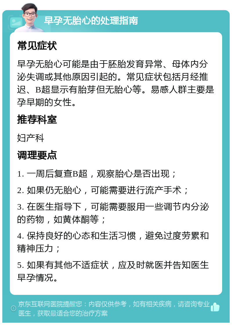 早孕无胎心的处理指南 常见症状 早孕无胎心可能是由于胚胎发育异常、母体内分泌失调或其他原因引起的。常见症状包括月经推迟、B超显示有胎芽但无胎心等。易感人群主要是孕早期的女性。 推荐科室 妇产科 调理要点 1. 一周后复查B超，观察胎心是否出现； 2. 如果仍无胎心，可能需要进行流产手术； 3. 在医生指导下，可能需要服用一些调节内分泌的药物，如黄体酮等； 4. 保持良好的心态和生活习惯，避免过度劳累和精神压力； 5. 如果有其他不适症状，应及时就医并告知医生早孕情况。