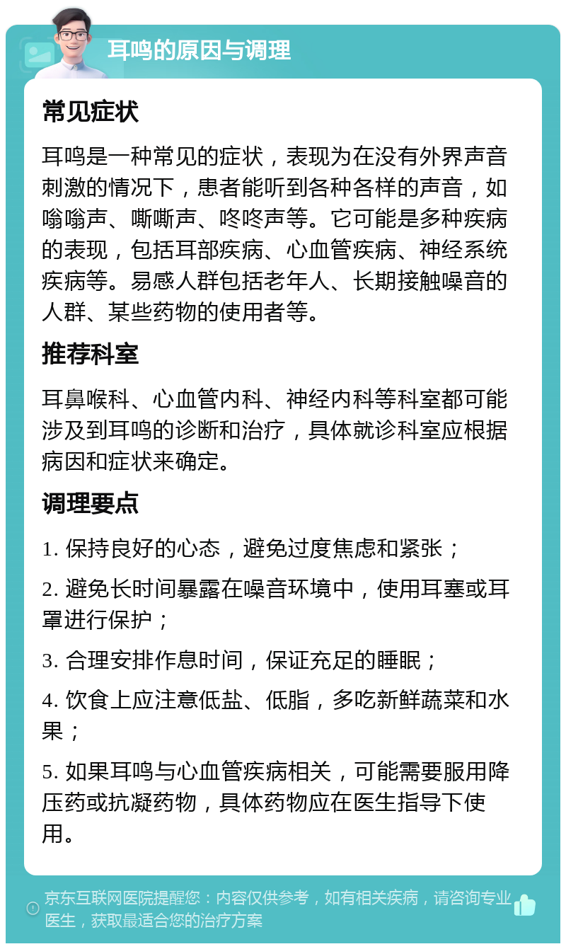 耳鸣的原因与调理 常见症状 耳鸣是一种常见的症状，表现为在没有外界声音刺激的情况下，患者能听到各种各样的声音，如嗡嗡声、嘶嘶声、咚咚声等。它可能是多种疾病的表现，包括耳部疾病、心血管疾病、神经系统疾病等。易感人群包括老年人、长期接触噪音的人群、某些药物的使用者等。 推荐科室 耳鼻喉科、心血管内科、神经内科等科室都可能涉及到耳鸣的诊断和治疗，具体就诊科室应根据病因和症状来确定。 调理要点 1. 保持良好的心态，避免过度焦虑和紧张； 2. 避免长时间暴露在噪音环境中，使用耳塞或耳罩进行保护； 3. 合理安排作息时间，保证充足的睡眠； 4. 饮食上应注意低盐、低脂，多吃新鲜蔬菜和水果； 5. 如果耳鸣与心血管疾病相关，可能需要服用降压药或抗凝药物，具体药物应在医生指导下使用。