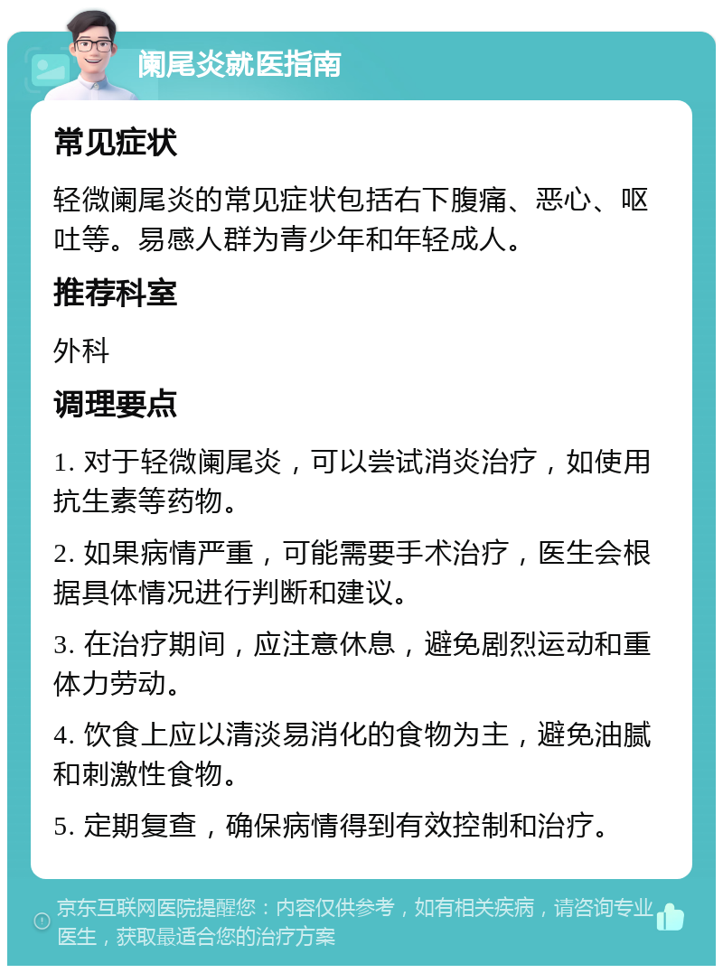 阑尾炎就医指南 常见症状 轻微阑尾炎的常见症状包括右下腹痛、恶心、呕吐等。易感人群为青少年和年轻成人。 推荐科室 外科 调理要点 1. 对于轻微阑尾炎，可以尝试消炎治疗，如使用抗生素等药物。 2. 如果病情严重，可能需要手术治疗，医生会根据具体情况进行判断和建议。 3. 在治疗期间，应注意休息，避免剧烈运动和重体力劳动。 4. 饮食上应以清淡易消化的食物为主，避免油腻和刺激性食物。 5. 定期复查，确保病情得到有效控制和治疗。