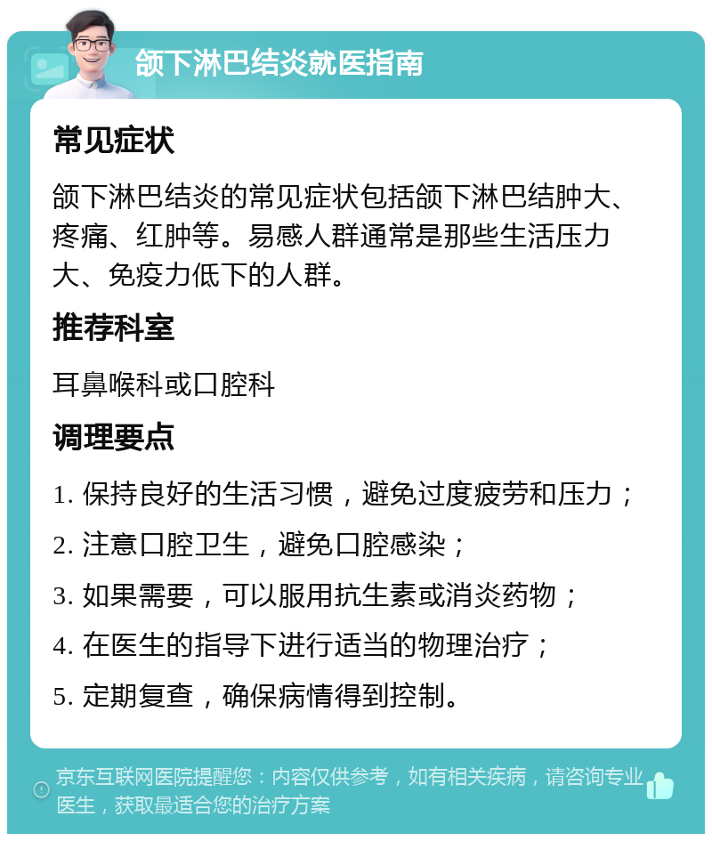 颌下淋巴结炎就医指南 常见症状 颌下淋巴结炎的常见症状包括颌下淋巴结肿大、疼痛、红肿等。易感人群通常是那些生活压力大、免疫力低下的人群。 推荐科室 耳鼻喉科或口腔科 调理要点 1. 保持良好的生活习惯，避免过度疲劳和压力； 2. 注意口腔卫生，避免口腔感染； 3. 如果需要，可以服用抗生素或消炎药物； 4. 在医生的指导下进行适当的物理治疗； 5. 定期复查，确保病情得到控制。