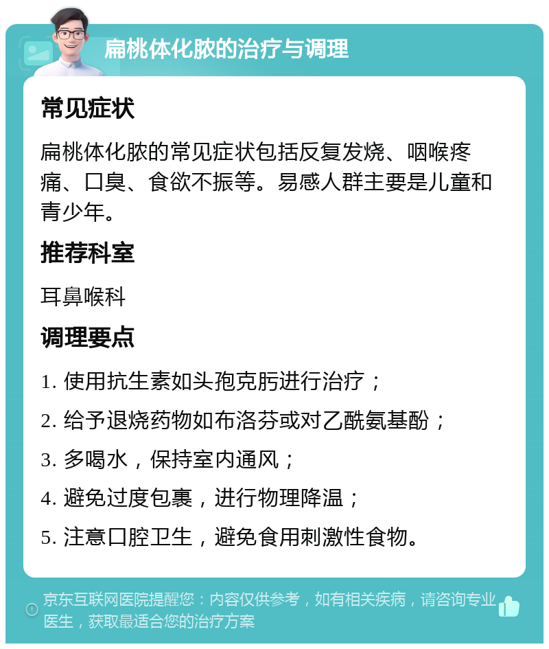 扁桃体化脓的治疗与调理 常见症状 扁桃体化脓的常见症状包括反复发烧、咽喉疼痛、口臭、食欲不振等。易感人群主要是儿童和青少年。 推荐科室 耳鼻喉科 调理要点 1. 使用抗生素如头孢克肟进行治疗； 2. 给予退烧药物如布洛芬或对乙酰氨基酚； 3. 多喝水，保持室内通风； 4. 避免过度包裹，进行物理降温； 5. 注意口腔卫生，避免食用刺激性食物。