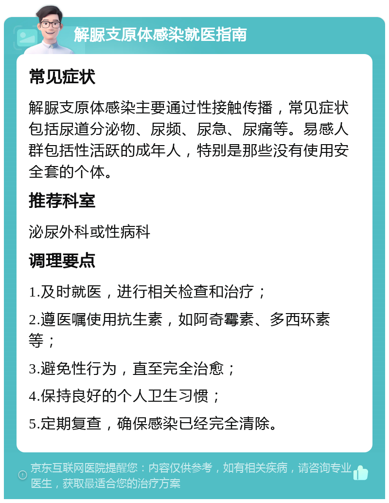 解脲支原体感染就医指南 常见症状 解脲支原体感染主要通过性接触传播，常见症状包括尿道分泌物、尿频、尿急、尿痛等。易感人群包括性活跃的成年人，特别是那些没有使用安全套的个体。 推荐科室 泌尿外科或性病科 调理要点 1.及时就医，进行相关检查和治疗； 2.遵医嘱使用抗生素，如阿奇霉素、多西环素等； 3.避免性行为，直至完全治愈； 4.保持良好的个人卫生习惯； 5.定期复查，确保感染已经完全清除。