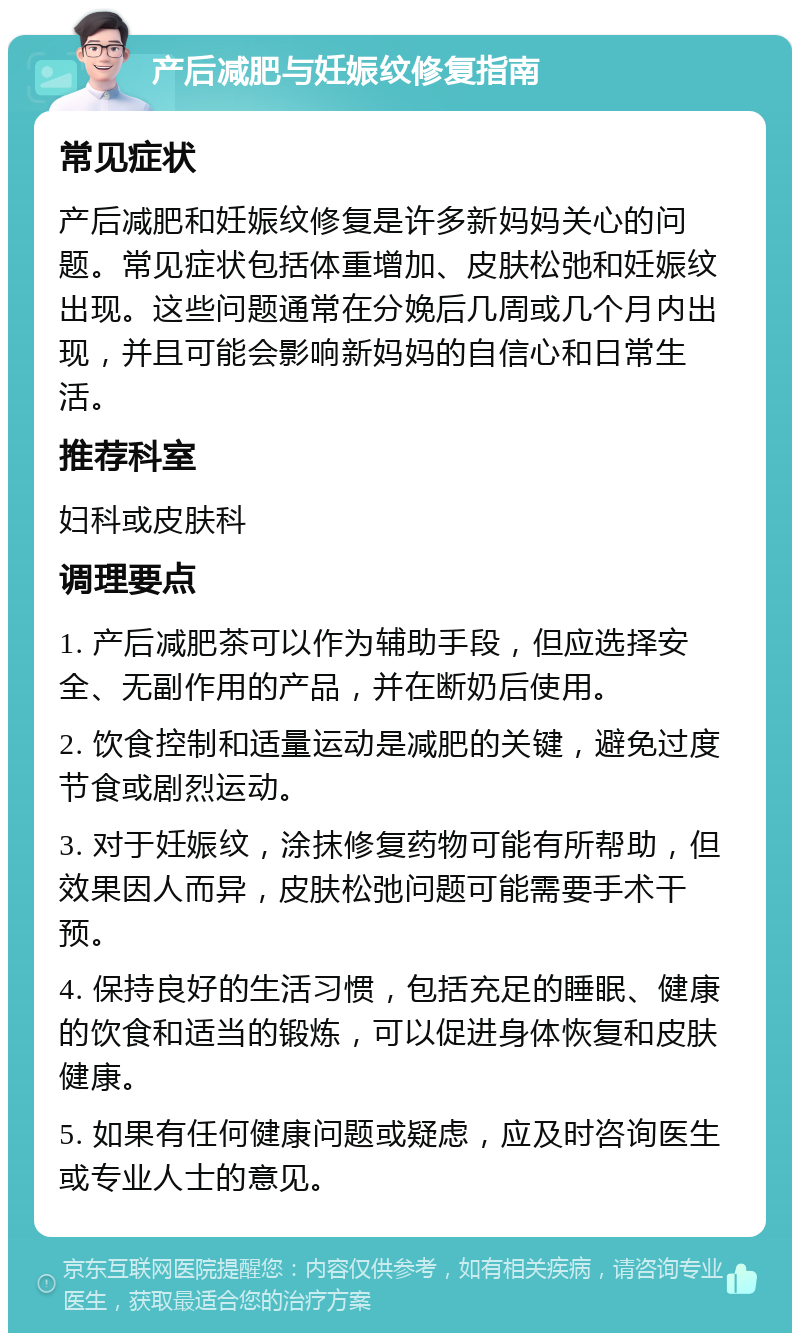 产后减肥与妊娠纹修复指南 常见症状 产后减肥和妊娠纹修复是许多新妈妈关心的问题。常见症状包括体重增加、皮肤松弛和妊娠纹出现。这些问题通常在分娩后几周或几个月内出现，并且可能会影响新妈妈的自信心和日常生活。 推荐科室 妇科或皮肤科 调理要点 1. 产后减肥茶可以作为辅助手段，但应选择安全、无副作用的产品，并在断奶后使用。 2. 饮食控制和适量运动是减肥的关键，避免过度节食或剧烈运动。 3. 对于妊娠纹，涂抹修复药物可能有所帮助，但效果因人而异，皮肤松弛问题可能需要手术干预。 4. 保持良好的生活习惯，包括充足的睡眠、健康的饮食和适当的锻炼，可以促进身体恢复和皮肤健康。 5. 如果有任何健康问题或疑虑，应及时咨询医生或专业人士的意见。