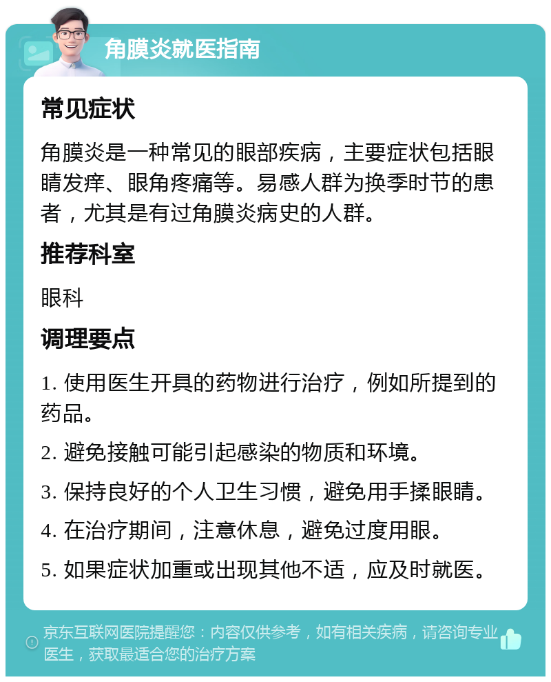 角膜炎就医指南 常见症状 角膜炎是一种常见的眼部疾病，主要症状包括眼睛发痒、眼角疼痛等。易感人群为换季时节的患者，尤其是有过角膜炎病史的人群。 推荐科室 眼科 调理要点 1. 使用医生开具的药物进行治疗，例如所提到的药品。 2. 避免接触可能引起感染的物质和环境。 3. 保持良好的个人卫生习惯，避免用手揉眼睛。 4. 在治疗期间，注意休息，避免过度用眼。 5. 如果症状加重或出现其他不适，应及时就医。