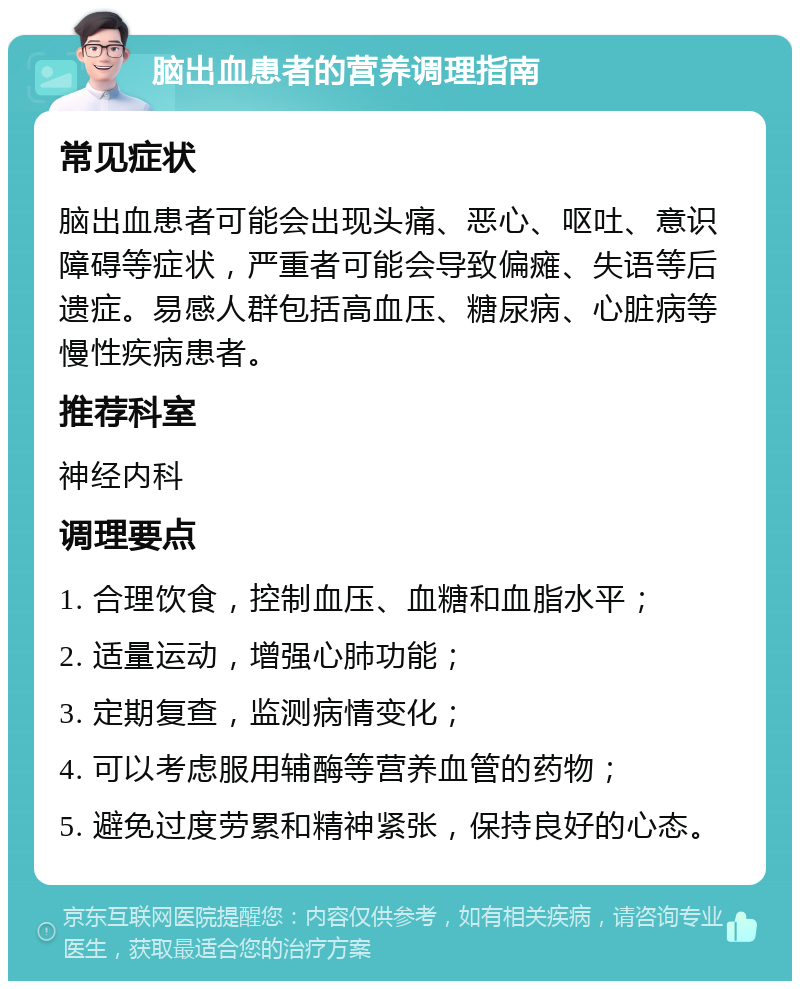 脑出血患者的营养调理指南 常见症状 脑出血患者可能会出现头痛、恶心、呕吐、意识障碍等症状，严重者可能会导致偏瘫、失语等后遗症。易感人群包括高血压、糖尿病、心脏病等慢性疾病患者。 推荐科室 神经内科 调理要点 1. 合理饮食，控制血压、血糖和血脂水平； 2. 适量运动，增强心肺功能； 3. 定期复查，监测病情变化； 4. 可以考虑服用辅酶等营养血管的药物； 5. 避免过度劳累和精神紧张，保持良好的心态。