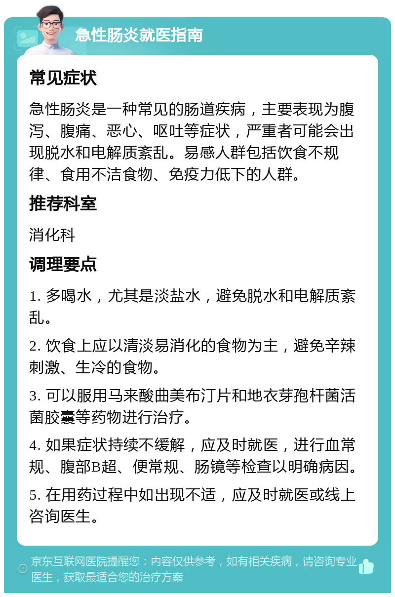 急性肠炎就医指南 常见症状 急性肠炎是一种常见的肠道疾病，主要表现为腹泻、腹痛、恶心、呕吐等症状，严重者可能会出现脱水和电解质紊乱。易感人群包括饮食不规律、食用不洁食物、免疫力低下的人群。 推荐科室 消化科 调理要点 1. 多喝水，尤其是淡盐水，避免脱水和电解质紊乱。 2. 饮食上应以清淡易消化的食物为主，避免辛辣刺激、生冷的食物。 3. 可以服用马来酸曲美布汀片和地衣芽孢杆菌活菌胶囊等药物进行治疗。 4. 如果症状持续不缓解，应及时就医，进行血常规、腹部B超、便常规、肠镜等检查以明确病因。 5. 在用药过程中如出现不适，应及时就医或线上咨询医生。