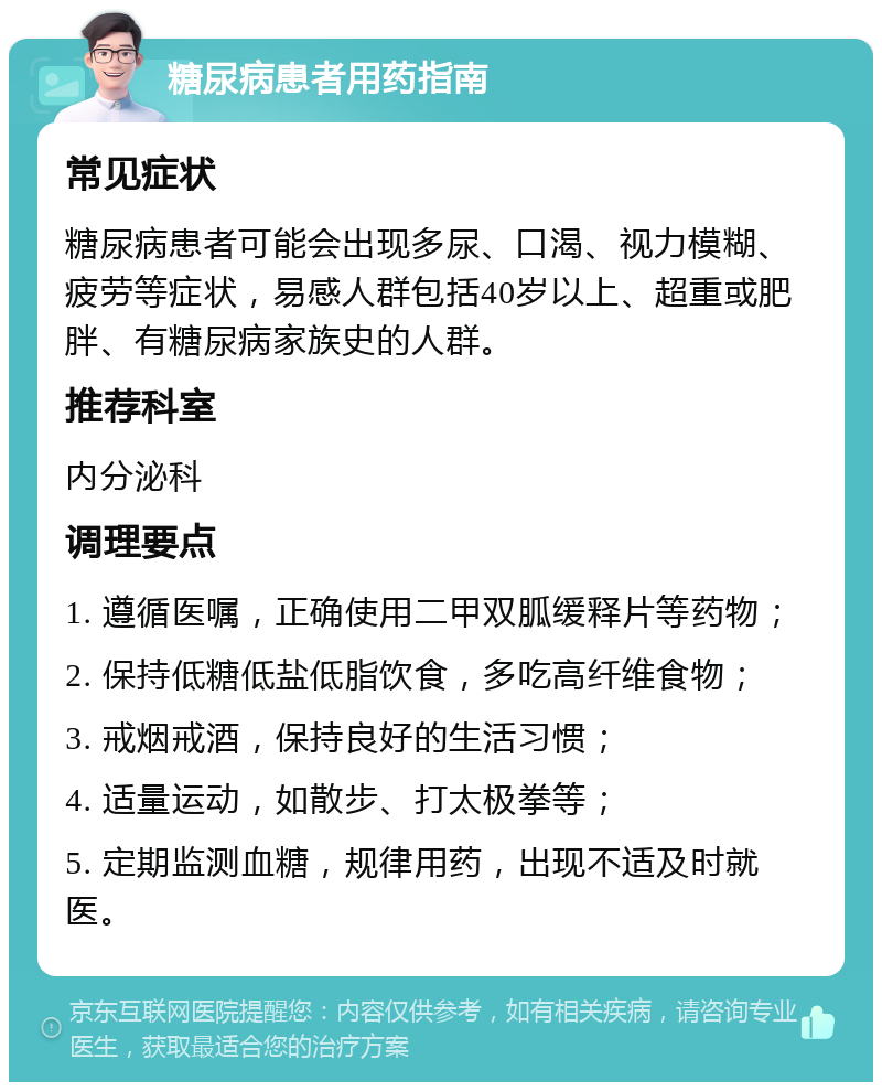 糖尿病患者用药指南 常见症状 糖尿病患者可能会出现多尿、口渴、视力模糊、疲劳等症状，易感人群包括40岁以上、超重或肥胖、有糖尿病家族史的人群。 推荐科室 内分泌科 调理要点 1. 遵循医嘱，正确使用二甲双胍缓释片等药物； 2. 保持低糖低盐低脂饮食，多吃高纤维食物； 3. 戒烟戒酒，保持良好的生活习惯； 4. 适量运动，如散步、打太极拳等； 5. 定期监测血糖，规律用药，出现不适及时就医。