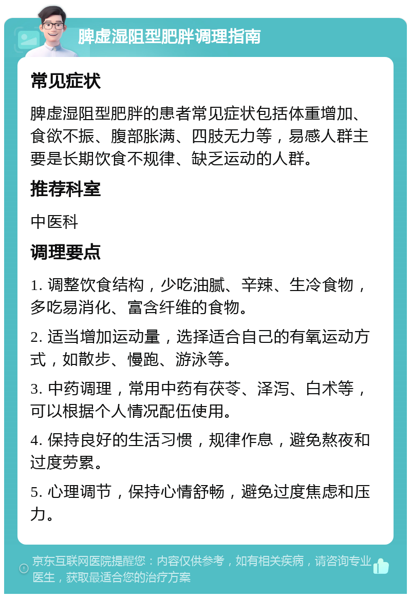 脾虚湿阻型肥胖调理指南 常见症状 脾虚湿阻型肥胖的患者常见症状包括体重增加、食欲不振、腹部胀满、四肢无力等，易感人群主要是长期饮食不规律、缺乏运动的人群。 推荐科室 中医科 调理要点 1. 调整饮食结构，少吃油腻、辛辣、生冷食物，多吃易消化、富含纤维的食物。 2. 适当增加运动量，选择适合自己的有氧运动方式，如散步、慢跑、游泳等。 3. 中药调理，常用中药有茯苓、泽泻、白术等，可以根据个人情况配伍使用。 4. 保持良好的生活习惯，规律作息，避免熬夜和过度劳累。 5. 心理调节，保持心情舒畅，避免过度焦虑和压力。