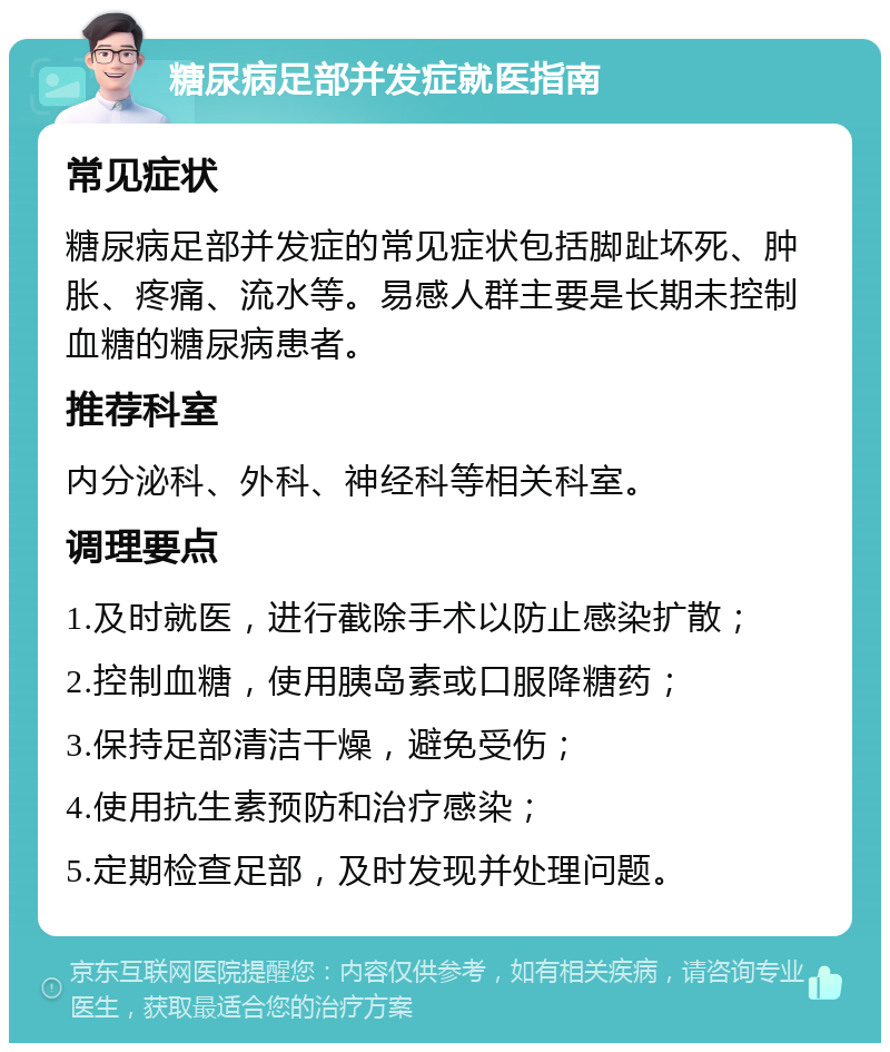 糖尿病足部并发症就医指南 常见症状 糖尿病足部并发症的常见症状包括脚趾坏死、肿胀、疼痛、流水等。易感人群主要是长期未控制血糖的糖尿病患者。 推荐科室 内分泌科、外科、神经科等相关科室。 调理要点 1.及时就医，进行截除手术以防止感染扩散； 2.控制血糖，使用胰岛素或口服降糖药； 3.保持足部清洁干燥，避免受伤； 4.使用抗生素预防和治疗感染； 5.定期检查足部，及时发现并处理问题。