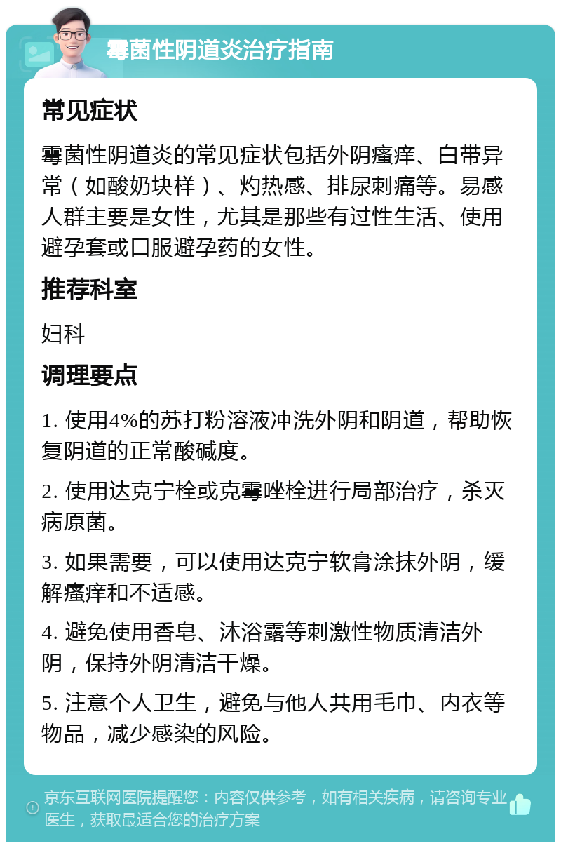 霉菌性阴道炎治疗指南 常见症状 霉菌性阴道炎的常见症状包括外阴瘙痒、白带异常（如酸奶块样）、灼热感、排尿刺痛等。易感人群主要是女性，尤其是那些有过性生活、使用避孕套或口服避孕药的女性。 推荐科室 妇科 调理要点 1. 使用4%的苏打粉溶液冲洗外阴和阴道，帮助恢复阴道的正常酸碱度。 2. 使用达克宁栓或克霉唑栓进行局部治疗，杀灭病原菌。 3. 如果需要，可以使用达克宁软膏涂抹外阴，缓解瘙痒和不适感。 4. 避免使用香皂、沐浴露等刺激性物质清洁外阴，保持外阴清洁干燥。 5. 注意个人卫生，避免与他人共用毛巾、内衣等物品，减少感染的风险。