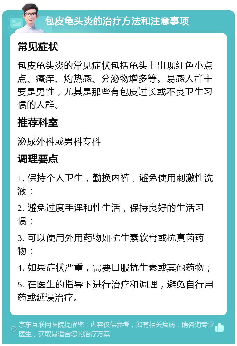 包皮龟头炎的治疗方法和注意事项 常见症状 包皮龟头炎的常见症状包括龟头上出现红色小点点、瘙痒、灼热感、分泌物增多等。易感人群主要是男性，尤其是那些有包皮过长或不良卫生习惯的人群。 推荐科室 泌尿外科或男科专科 调理要点 1. 保持个人卫生，勤换内裤，避免使用刺激性洗液； 2. 避免过度手淫和性生活，保持良好的生活习惯； 3. 可以使用外用药物如抗生素软膏或抗真菌药物； 4. 如果症状严重，需要口服抗生素或其他药物； 5. 在医生的指导下进行治疗和调理，避免自行用药或延误治疗。