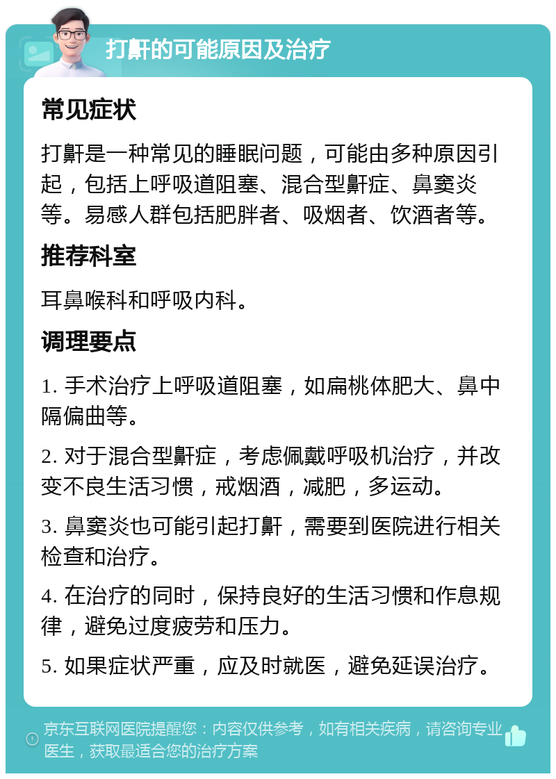 打鼾的可能原因及治疗 常见症状 打鼾是一种常见的睡眠问题，可能由多种原因引起，包括上呼吸道阻塞、混合型鼾症、鼻窦炎等。易感人群包括肥胖者、吸烟者、饮酒者等。 推荐科室 耳鼻喉科和呼吸内科。 调理要点 1. 手术治疗上呼吸道阻塞，如扁桃体肥大、鼻中隔偏曲等。 2. 对于混合型鼾症，考虑佩戴呼吸机治疗，并改变不良生活习惯，戒烟酒，减肥，多运动。 3. 鼻窦炎也可能引起打鼾，需要到医院进行相关检查和治疗。 4. 在治疗的同时，保持良好的生活习惯和作息规律，避免过度疲劳和压力。 5. 如果症状严重，应及时就医，避免延误治疗。