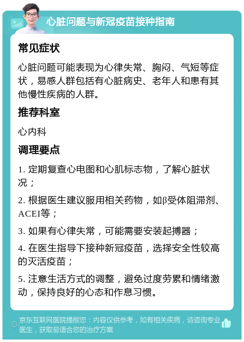 心脏问题与新冠疫苗接种指南 常见症状 心脏问题可能表现为心律失常、胸闷、气短等症状，易感人群包括有心脏病史、老年人和患有其他慢性疾病的人群。 推荐科室 心内科 调理要点 1. 定期复查心电图和心肌标志物，了解心脏状况； 2. 根据医生建议服用相关药物，如β受体阻滞剂、ACEI等； 3. 如果有心律失常，可能需要安装起搏器； 4. 在医生指导下接种新冠疫苗，选择安全性较高的灭活疫苗； 5. 注意生活方式的调整，避免过度劳累和情绪激动，保持良好的心态和作息习惯。