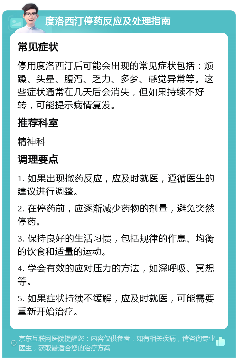 度洛西汀停药反应及处理指南 常见症状 停用度洛西汀后可能会出现的常见症状包括：烦躁、头晕、腹泻、乏力、多梦、感觉异常等。这些症状通常在几天后会消失，但如果持续不好转，可能提示病情复发。 推荐科室 精神科 调理要点 1. 如果出现撤药反应，应及时就医，遵循医生的建议进行调整。 2. 在停药前，应逐渐减少药物的剂量，避免突然停药。 3. 保持良好的生活习惯，包括规律的作息、均衡的饮食和适量的运动。 4. 学会有效的应对压力的方法，如深呼吸、冥想等。 5. 如果症状持续不缓解，应及时就医，可能需要重新开始治疗。