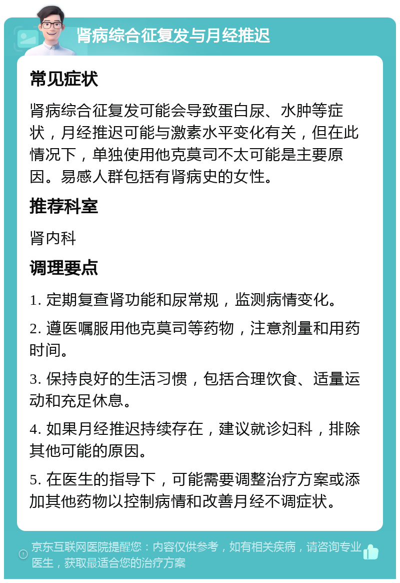 肾病综合征复发与月经推迟 常见症状 肾病综合征复发可能会导致蛋白尿、水肿等症状，月经推迟可能与激素水平变化有关，但在此情况下，单独使用他克莫司不太可能是主要原因。易感人群包括有肾病史的女性。 推荐科室 肾内科 调理要点 1. 定期复查肾功能和尿常规，监测病情变化。 2. 遵医嘱服用他克莫司等药物，注意剂量和用药时间。 3. 保持良好的生活习惯，包括合理饮食、适量运动和充足休息。 4. 如果月经推迟持续存在，建议就诊妇科，排除其他可能的原因。 5. 在医生的指导下，可能需要调整治疗方案或添加其他药物以控制病情和改善月经不调症状。