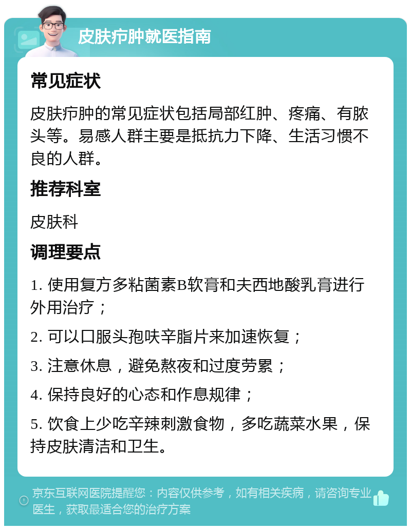 皮肤疖肿就医指南 常见症状 皮肤疖肿的常见症状包括局部红肿、疼痛、有脓头等。易感人群主要是抵抗力下降、生活习惯不良的人群。 推荐科室 皮肤科 调理要点 1. 使用复方多粘菌素B软膏和夫西地酸乳膏进行外用治疗； 2. 可以口服头孢呋辛脂片来加速恢复； 3. 注意休息，避免熬夜和过度劳累； 4. 保持良好的心态和作息规律； 5. 饮食上少吃辛辣刺激食物，多吃蔬菜水果，保持皮肤清洁和卫生。