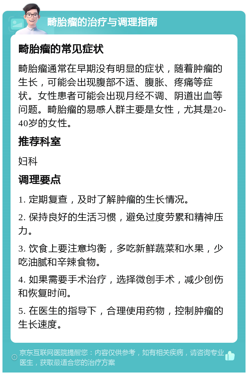 畸胎瘤的治疗与调理指南 畸胎瘤的常见症状 畸胎瘤通常在早期没有明显的症状，随着肿瘤的生长，可能会出现腹部不适、腹胀、疼痛等症状。女性患者可能会出现月经不调、阴道出血等问题。畸胎瘤的易感人群主要是女性，尤其是20-40岁的女性。 推荐科室 妇科 调理要点 1. 定期复查，及时了解肿瘤的生长情况。 2. 保持良好的生活习惯，避免过度劳累和精神压力。 3. 饮食上要注意均衡，多吃新鲜蔬菜和水果，少吃油腻和辛辣食物。 4. 如果需要手术治疗，选择微创手术，减少创伤和恢复时间。 5. 在医生的指导下，合理使用药物，控制肿瘤的生长速度。