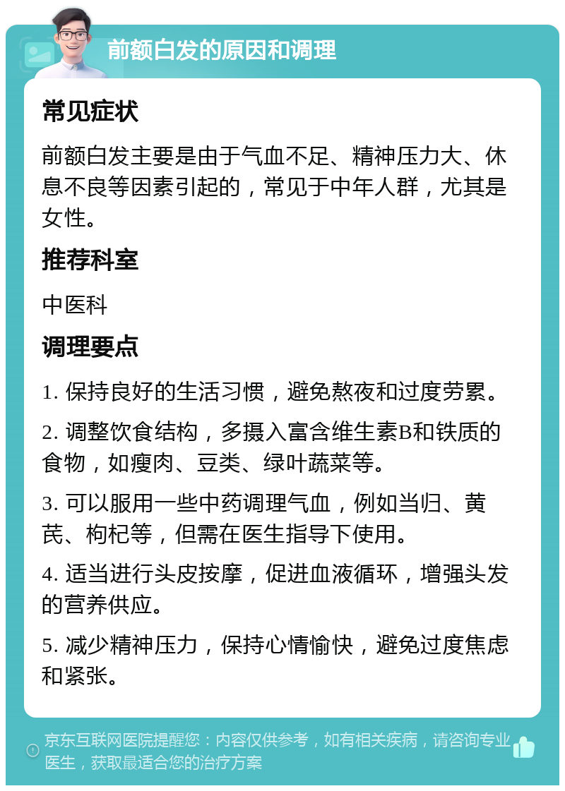 前额白发的原因和调理 常见症状 前额白发主要是由于气血不足、精神压力大、休息不良等因素引起的，常见于中年人群，尤其是女性。 推荐科室 中医科 调理要点 1. 保持良好的生活习惯，避免熬夜和过度劳累。 2. 调整饮食结构，多摄入富含维生素B和铁质的食物，如瘦肉、豆类、绿叶蔬菜等。 3. 可以服用一些中药调理气血，例如当归、黄芪、枸杞等，但需在医生指导下使用。 4. 适当进行头皮按摩，促进血液循环，增强头发的营养供应。 5. 减少精神压力，保持心情愉快，避免过度焦虑和紧张。