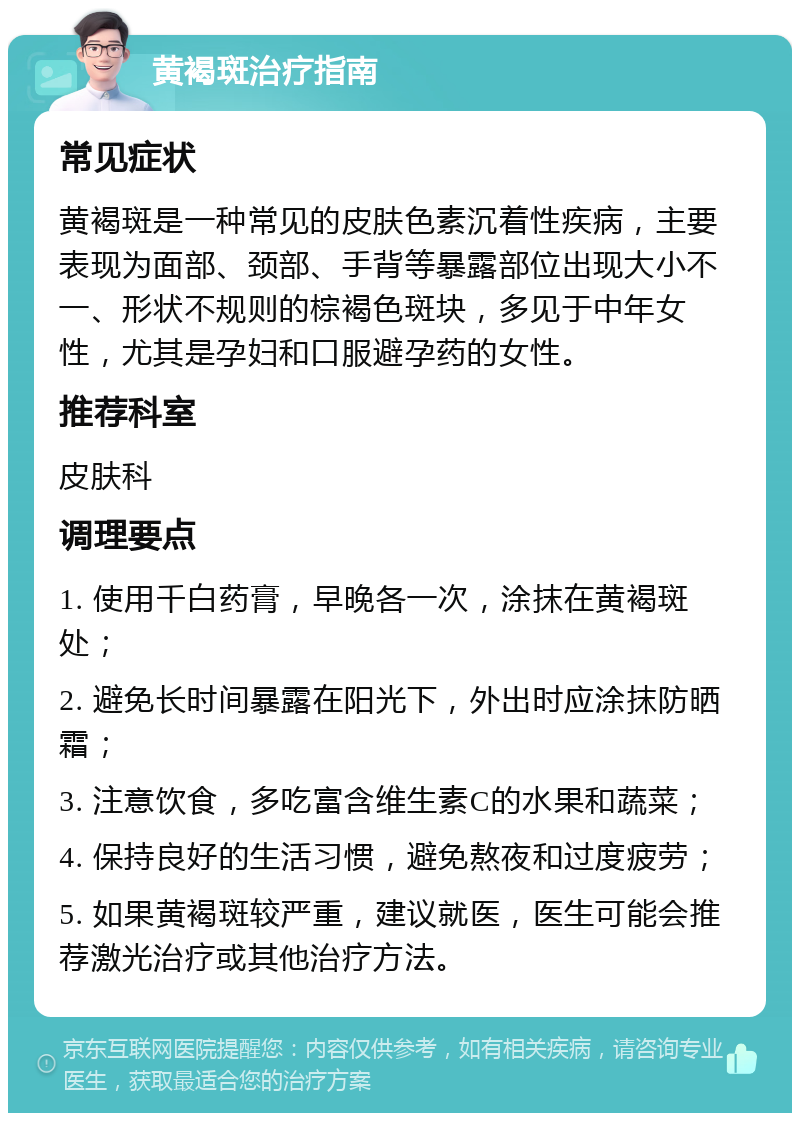 黄褐斑治疗指南 常见症状 黄褐斑是一种常见的皮肤色素沉着性疾病，主要表现为面部、颈部、手背等暴露部位出现大小不一、形状不规则的棕褐色斑块，多见于中年女性，尤其是孕妇和口服避孕药的女性。 推荐科室 皮肤科 调理要点 1. 使用千白药膏，早晚各一次，涂抹在黄褐斑处； 2. 避免长时间暴露在阳光下，外出时应涂抹防晒霜； 3. 注意饮食，多吃富含维生素C的水果和蔬菜； 4. 保持良好的生活习惯，避免熬夜和过度疲劳； 5. 如果黄褐斑较严重，建议就医，医生可能会推荐激光治疗或其他治疗方法。