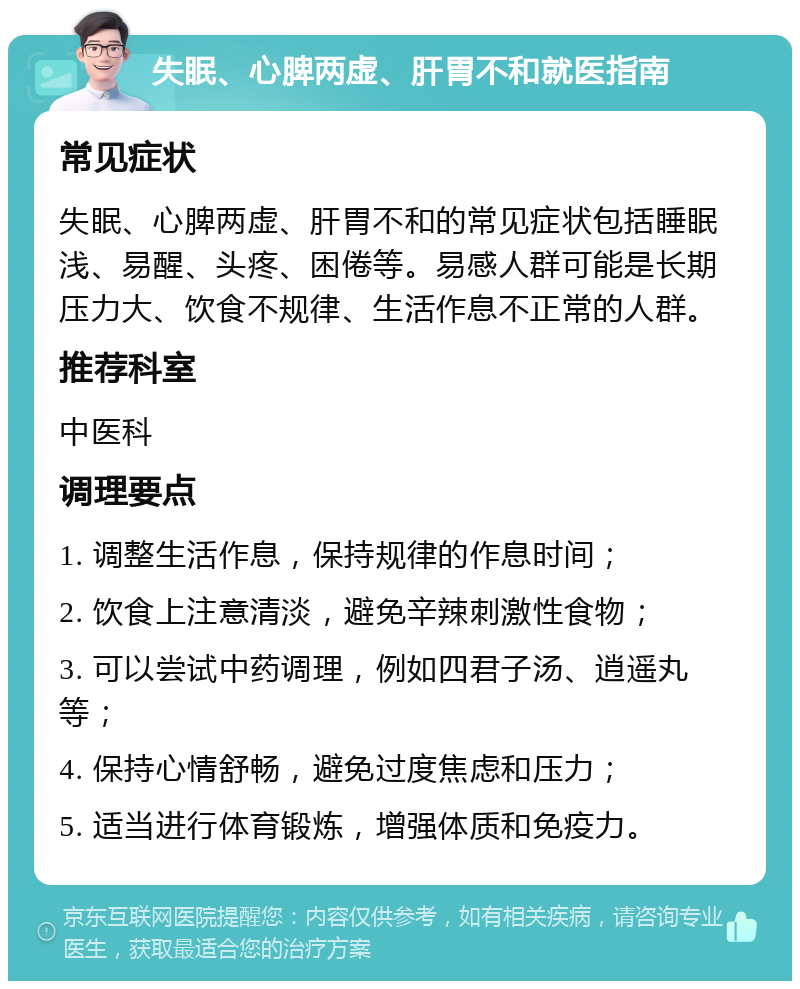 失眠、心脾两虚、肝胃不和就医指南 常见症状 失眠、心脾两虚、肝胃不和的常见症状包括睡眠浅、易醒、头疼、困倦等。易感人群可能是长期压力大、饮食不规律、生活作息不正常的人群。 推荐科室 中医科 调理要点 1. 调整生活作息，保持规律的作息时间； 2. 饮食上注意清淡，避免辛辣刺激性食物； 3. 可以尝试中药调理，例如四君子汤、逍遥丸等； 4. 保持心情舒畅，避免过度焦虑和压力； 5. 适当进行体育锻炼，增强体质和免疫力。