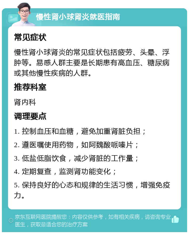 慢性肾小球肾炎就医指南 常见症状 慢性肾小球肾炎的常见症状包括疲劳、头晕、浮肿等。易感人群主要是长期患有高血压、糖尿病或其他慢性疾病的人群。 推荐科室 肾内科 调理要点 1. 控制血压和血糖，避免加重肾脏负担； 2. 遵医嘱使用药物，如阿魏酸哌嗪片； 3. 低盐低脂饮食，减少肾脏的工作量； 4. 定期复查，监测肾功能变化； 5. 保持良好的心态和规律的生活习惯，增强免疫力。