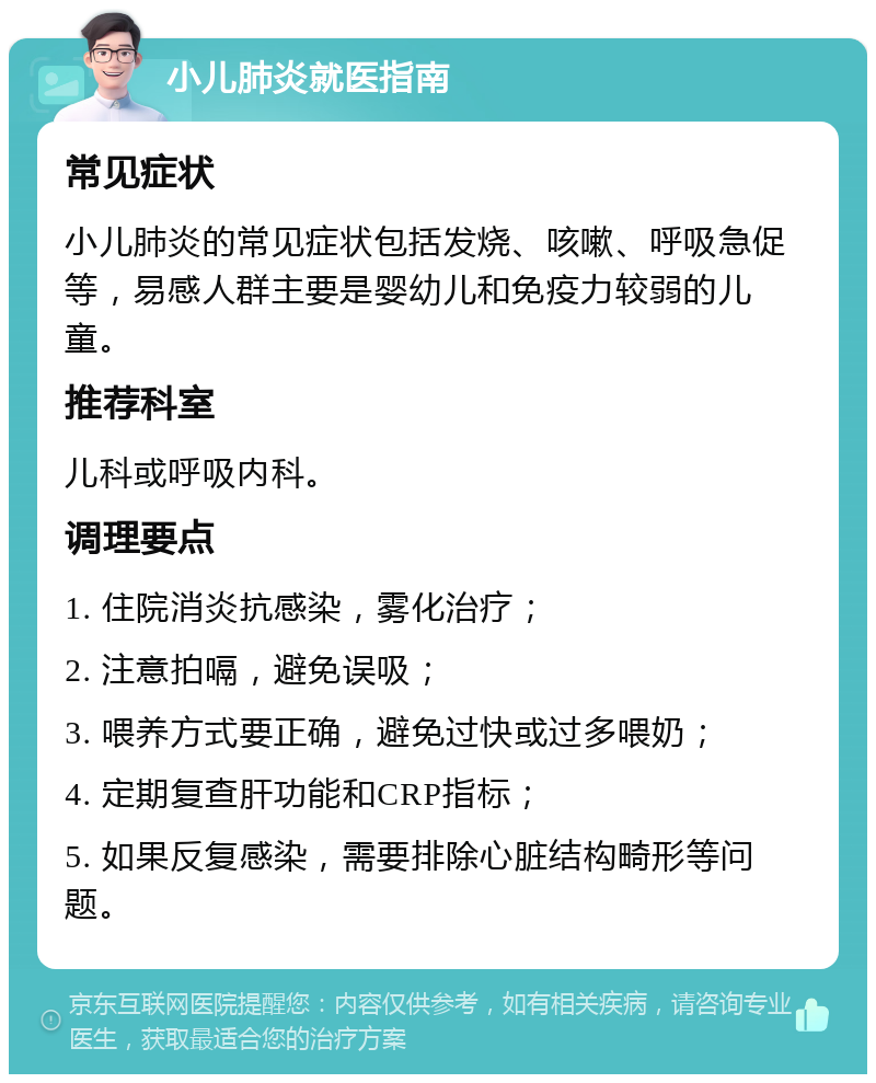 小儿肺炎就医指南 常见症状 小儿肺炎的常见症状包括发烧、咳嗽、呼吸急促等，易感人群主要是婴幼儿和免疫力较弱的儿童。 推荐科室 儿科或呼吸内科。 调理要点 1. 住院消炎抗感染，雾化治疗； 2. 注意拍嗝，避免误吸； 3. 喂养方式要正确，避免过快或过多喂奶； 4. 定期复查肝功能和CRP指标； 5. 如果反复感染，需要排除心脏结构畸形等问题。