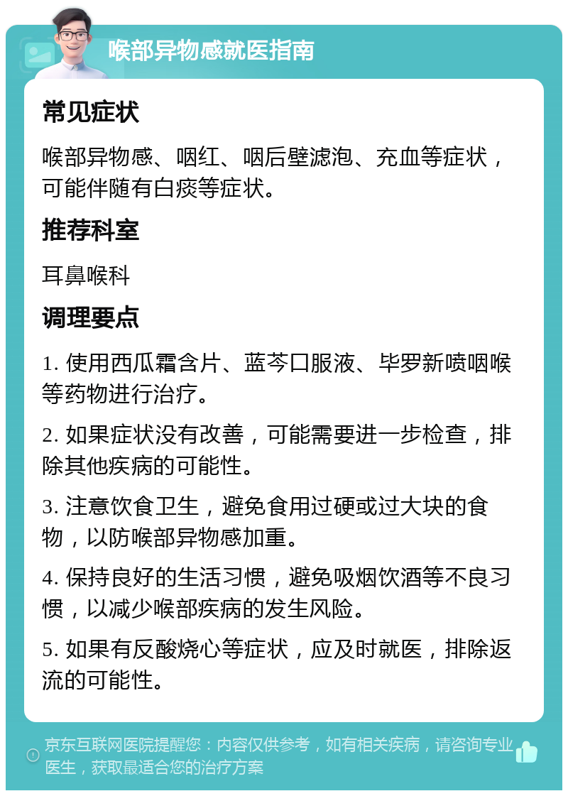 喉部异物感就医指南 常见症状 喉部异物感、咽红、咽后壁滤泡、充血等症状，可能伴随有白痰等症状。 推荐科室 耳鼻喉科 调理要点 1. 使用西瓜霜含片、蓝芩口服液、毕罗新喷咽喉等药物进行治疗。 2. 如果症状没有改善，可能需要进一步检查，排除其他疾病的可能性。 3. 注意饮食卫生，避免食用过硬或过大块的食物，以防喉部异物感加重。 4. 保持良好的生活习惯，避免吸烟饮酒等不良习惯，以减少喉部疾病的发生风险。 5. 如果有反酸烧心等症状，应及时就医，排除返流的可能性。