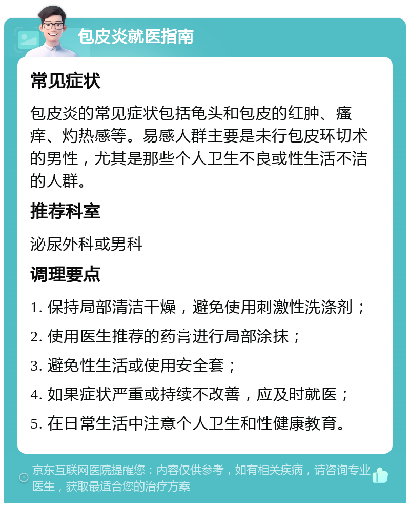 包皮炎就医指南 常见症状 包皮炎的常见症状包括龟头和包皮的红肿、瘙痒、灼热感等。易感人群主要是未行包皮环切术的男性，尤其是那些个人卫生不良或性生活不洁的人群。 推荐科室 泌尿外科或男科 调理要点 1. 保持局部清洁干燥，避免使用刺激性洗涤剂； 2. 使用医生推荐的药膏进行局部涂抹； 3. 避免性生活或使用安全套； 4. 如果症状严重或持续不改善，应及时就医； 5. 在日常生活中注意个人卫生和性健康教育。